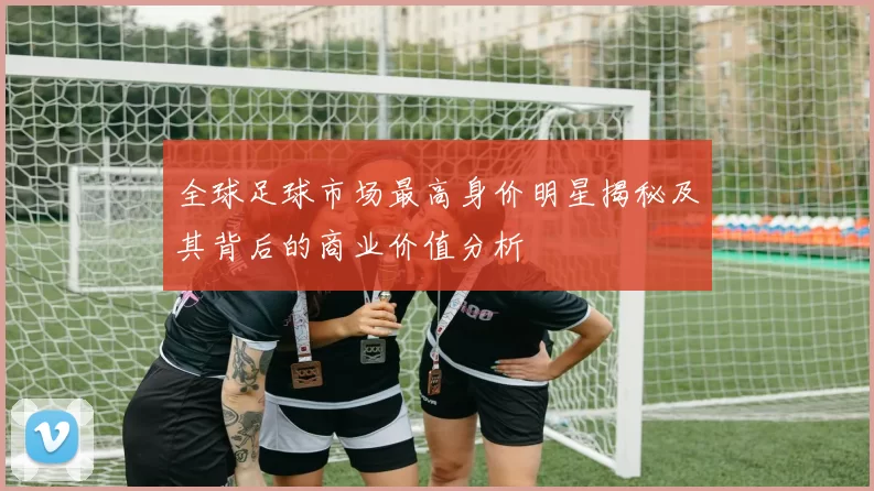 全球足球市场最高身价明星揭秘及其背后的商业价值分析