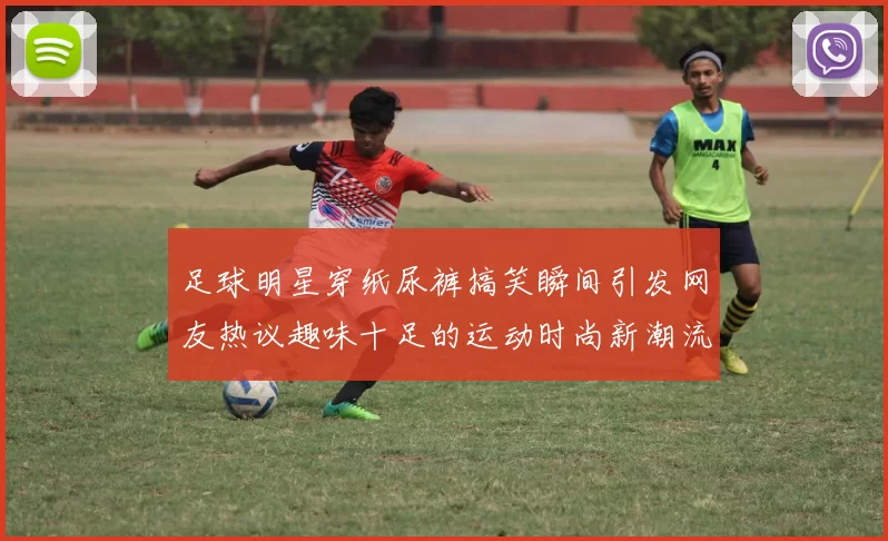 足球明星穿纸尿裤搞笑瞬间引发网友热议趣味十足的运动时尚新潮流