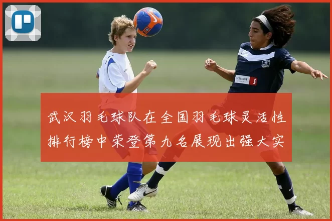 武汉羽毛球队在全国羽毛球灵活性排行榜中荣登第九名展现出强大实力与潜力