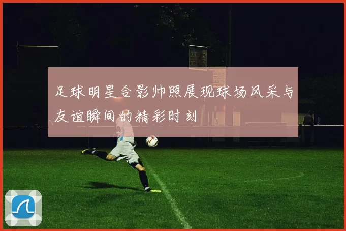 足球明星合影帅照展现球场风采与友谊瞬间的精彩时刻
