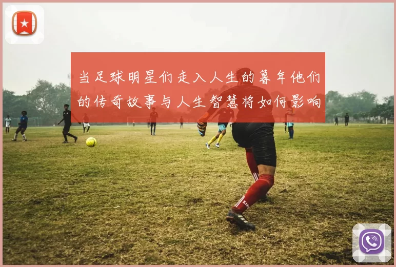 当足球明星们走入人生的暮年他们的传奇故事与人生智慧将如何影响后辈球员
