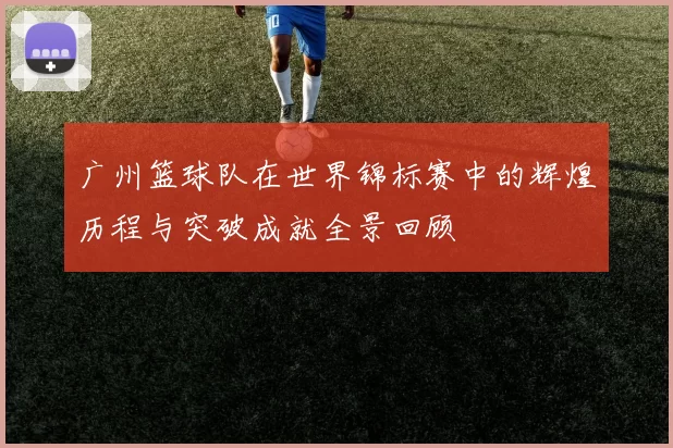 广州篮球队在世界锦标赛中的辉煌历程与突破成就全景回顾
