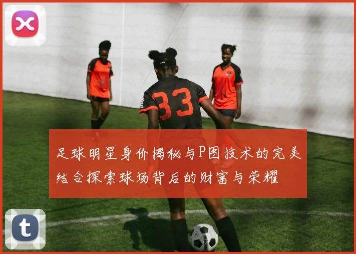 足球明星身价揭秘与P图技术的完美结合探索球场背后的财富与荣耀